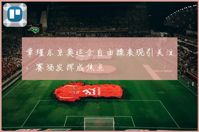 章瑾东京奥运会自由操表现引关注，赛场发挥成焦点