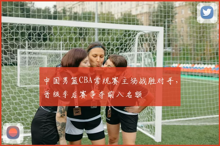 中国男篮CBA常规赛主场战胜对手，晋级季后赛争夺前八名额