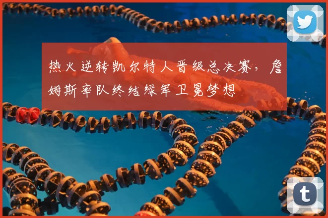 热火逆转凯尔特人晋级总决赛，詹姆斯率队终结绿军卫冕梦想