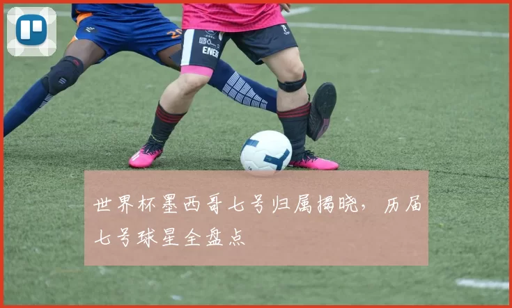 世界杯墨西哥七号归属揭晓,历届七号球星全盘点