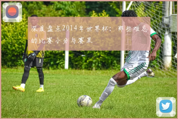 深度盘点2014年世界杯：那些难忘的比赛小分与赛果
