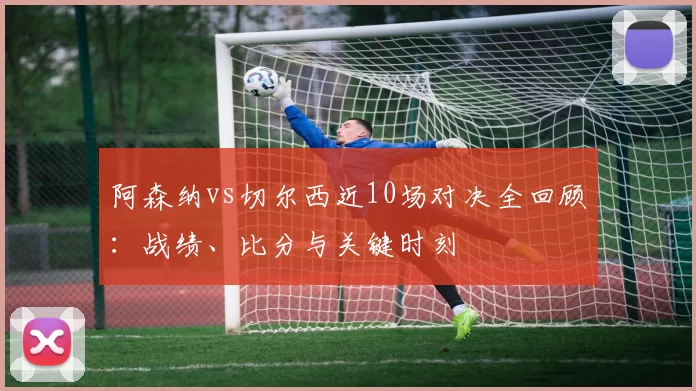 阿森纳vs切尔西近10场对决全回顾：战绩、比分与关键时刻