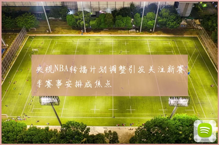 央视NBA转播计划调整引发关注新赛季赛事安排成焦点