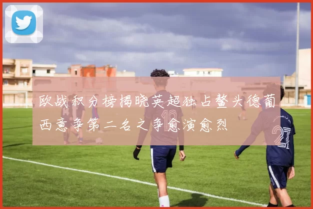 欧战积分榜揭晓英超独占鳌头德葡西意争第二名之争愈演愈烈