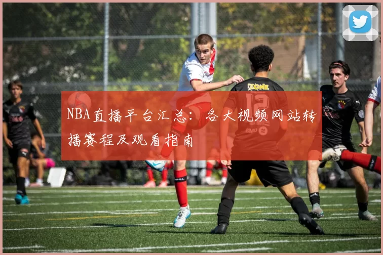 NBA直播平台汇总:各大视频网站转播赛程及观看指南