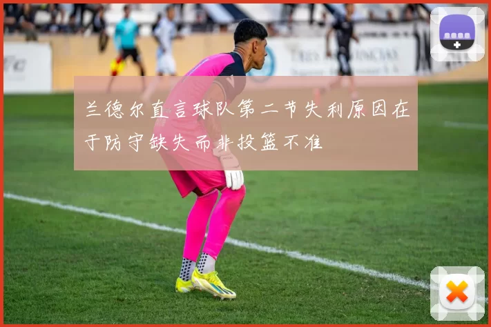 兰德尔直言球队第二节失利原因在于防守缺失而非投篮不准