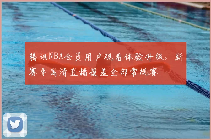 腾讯NBA会员用户观看体验升级，新赛季高清直播覆盖全部常规赛