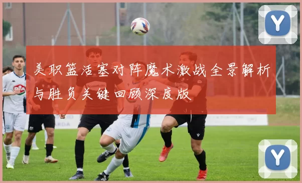 美职篮活塞对阵魔术激战全景解析与胜负关键回顾深度版