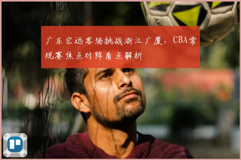 广东宏远客场挑战浙江广厦，CBA常规赛焦点对阵看点解析