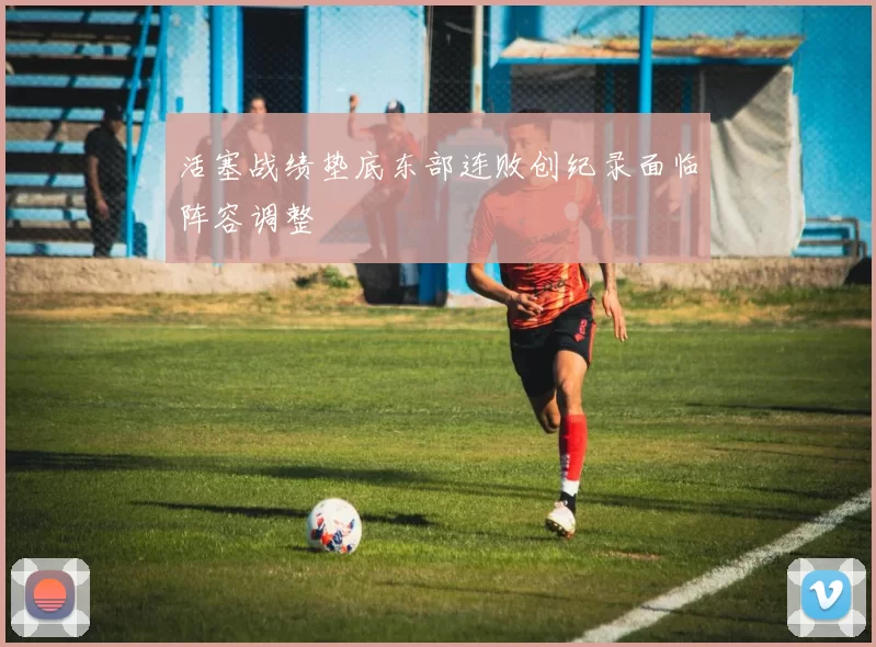 活塞战绩垫底东部连败创纪录面临阵容调整
