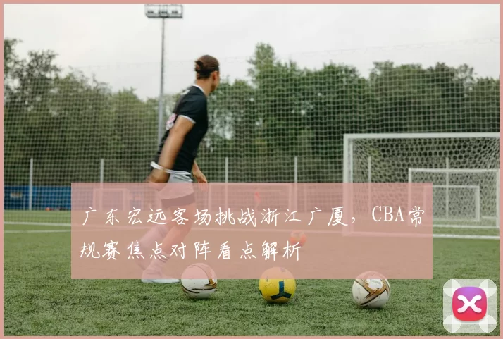 广东宏远客场挑战浙江广厦，CBA常规赛焦点对阵看点解析