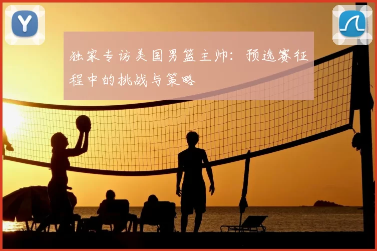独家专访美国男篮主帅：预选赛征程中的挑战与策略