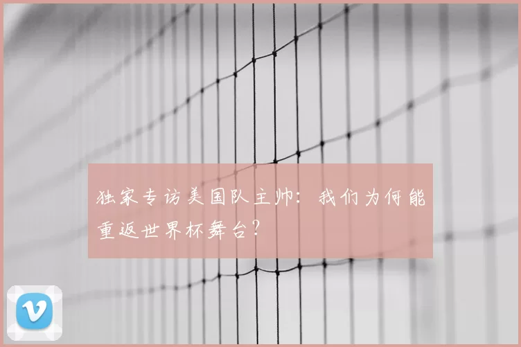 独家专访美国队主帅:我们为何能重返世界杯舞台?