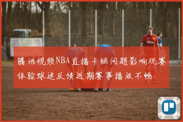 腾讯视频NBA直播卡顿问题影响观赛体验球迷反馈近期赛事播放不畅
