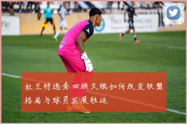 杜兰特选秀回顾天赋如何改变联盟格局与球员发展轨迹