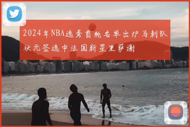 2024年NBA选秀首轮名单出炉马刺队状元签选中法国新星里萨谢