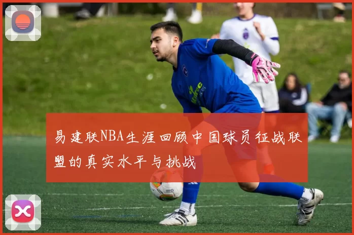 易建联NBA生涯回顾中国球员征战联盟的真实水平与挑战