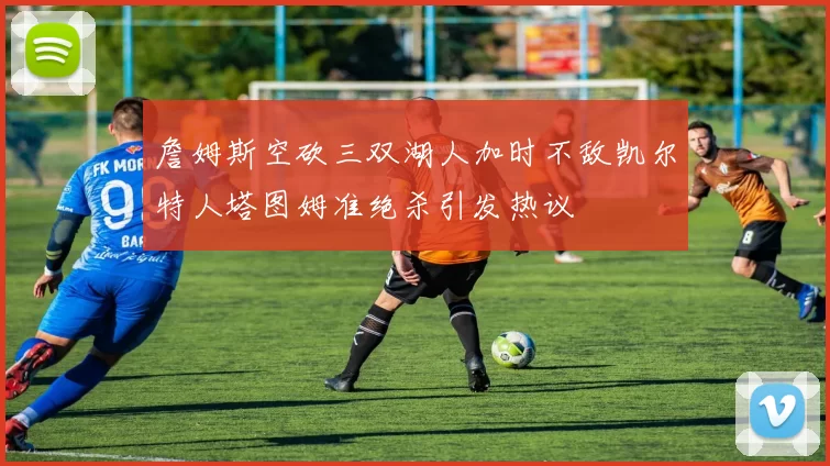詹姆斯空砍三双湖人加时不敌凯尔特人塔图姆准绝杀引发热议