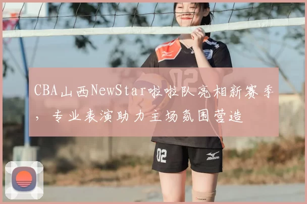 CBA山西NewStar啦啦队亮相新赛季，专业表演助力主场氛围营造