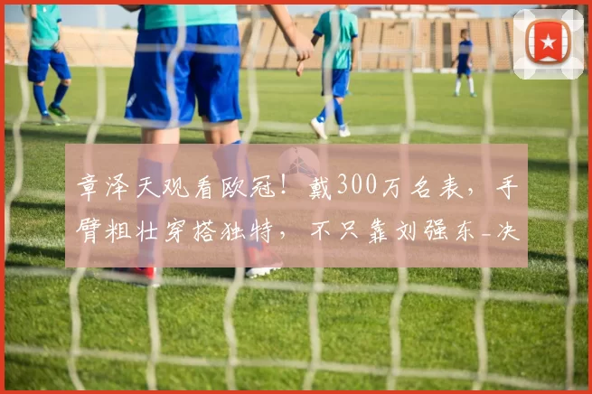 章泽天观看欧冠！戴300万名表，手臂粗壮穿搭独特，不只靠刘强东_决赛_慕尼黑_网友