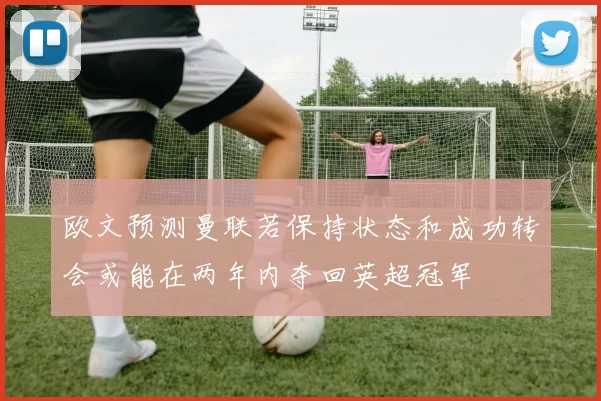 欧文预测曼联若保持状态和成功转会或能在两年内夺回英超冠军