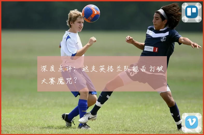 深度点评：这支英格兰队能否打破大赛魔咒？