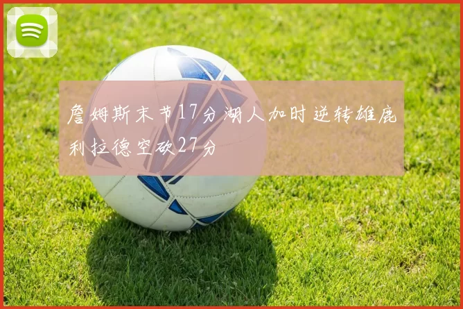 詹姆斯末节17分湖人加时逆转雄鹿利拉德空砍27分