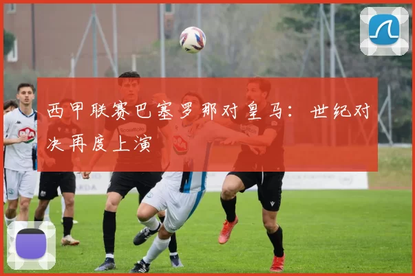 西甲联赛巴塞罗那对皇马：世纪对决再度上演