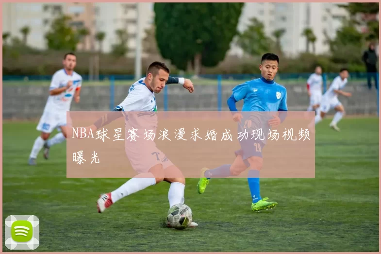 NBA球星赛场浪漫求婚成功现场视频曝光