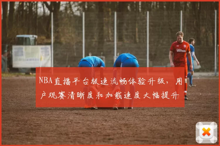 NBA直播平台极速流畅体验升级，用户观赛清晰度和加载速度大幅提升