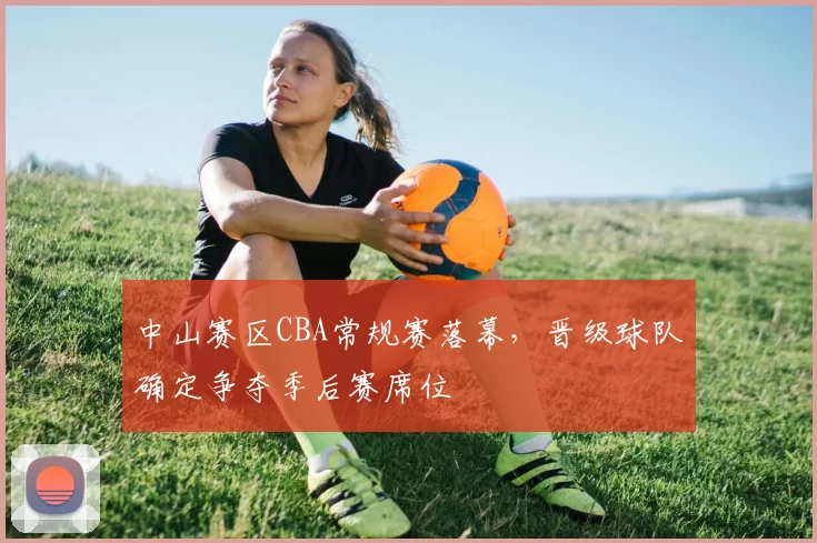 中山赛区CBA常规赛落幕，晋级球队确定争夺季后赛席位
