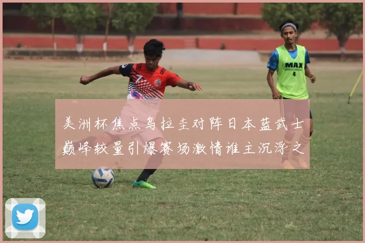 美洲杯焦点乌拉圭对阵日本蓝武士巅峰较量引爆赛场激情谁主沉浮之