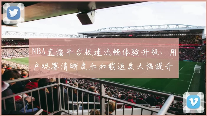 NBA直播平台极速流畅体验升级,用户观赛清晰度和加载速度大幅提升