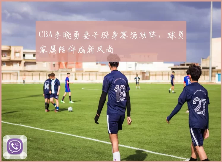 CBA李晓勇妻子现身赛场助阵，球员家属陪伴成新风尚