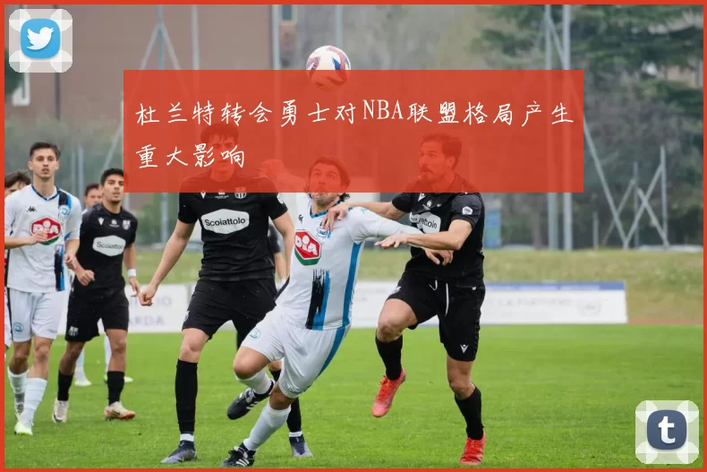 杜兰特转会勇士对NBA联盟格局产生重大影响
