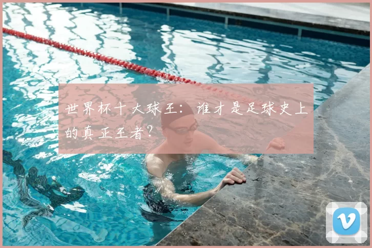 世界杯十大球王:谁才是足球史上的真正王者?