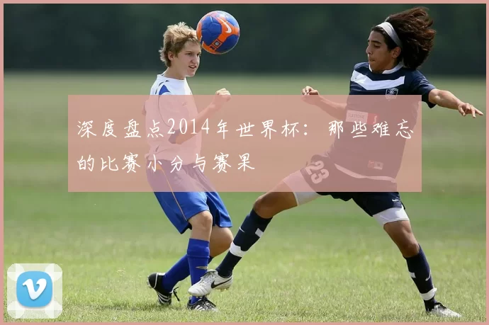 深度盘点2014年世界杯:那些难忘的比赛小分与赛果